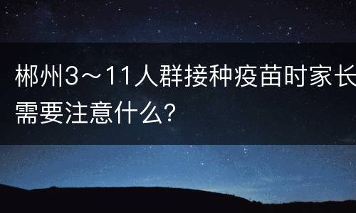 郴州3～11人群接种疫苗时家长需要注意什么？