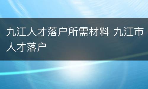 九江人才落户所需材料 九江市人才落户