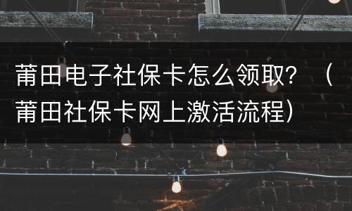 莆田电子社保卡怎么领取？（莆田社保卡网上激活流程）