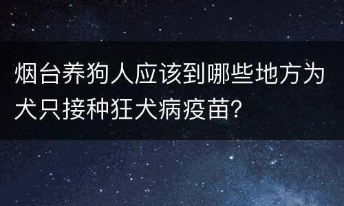 烟台养狗人应该到哪些地方为犬只接种狂犬病疫苗？