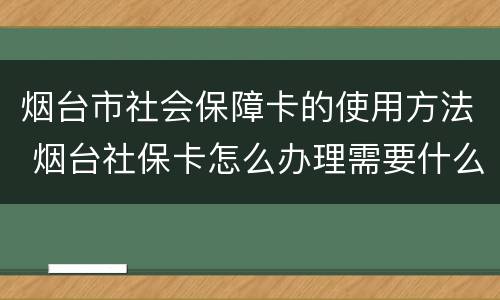 烟台市社会保障卡的使用方法 烟台社保卡怎么办理需要什么材料