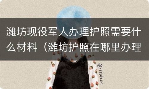 潍坊现役军人办理护照需要什么材料（潍坊护照在哪里办理）