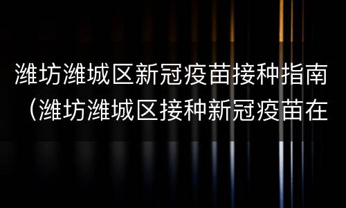 潍坊潍城区新冠疫苗接种指南（潍坊潍城区接种新冠疫苗在哪）