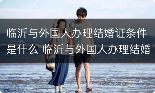 临沂与外国人办理结婚证条件是什么 临沂与外国人办理结婚证条件是什么呢
