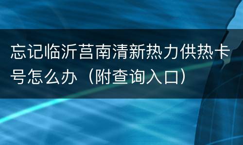 忘记临沂莒南清新热力供热卡号怎么办（附查询入口）