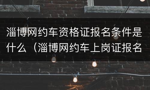 淄博网约车资格证报名条件是什么（淄博网约车上岗证报名网站）
