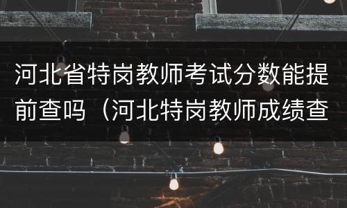 河北省特岗教师考试分数能提前查吗（河北特岗教师成绩查询时间）