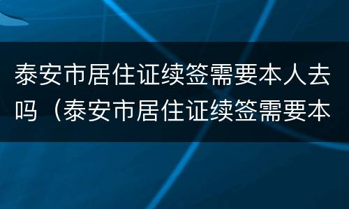 泰安市居住证续签需要本人去吗（泰安市居住证续签需要本人去吗）