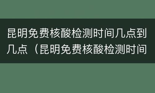 昆明免费核酸检测时间几点到几点（昆明免费核酸检测时间几点到几点下班）