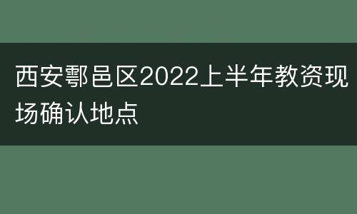 西安鄠邑区2022上半年教资现场确认地点