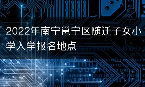 2022年南宁邕宁区随迁子女小学入学报名地点