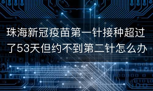 珠海新冠疫苗第一针接种超过了53天但约不到第二针怎么办？