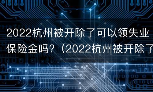 2022杭州被开除了可以领失业保险金吗?（2022杭州被开除了可以领失业保险金吗知乎）