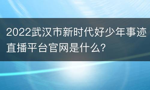 2022武汉市新时代好少年事迹直播平台官网是什么？