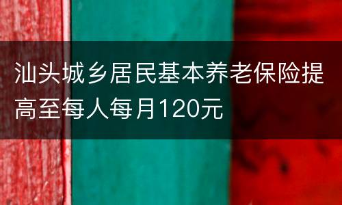 汕头城乡居民基本养老保险提高至每人每月120元