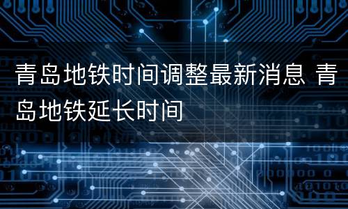 青岛地铁时间调整最新消息 青岛地铁延长时间
