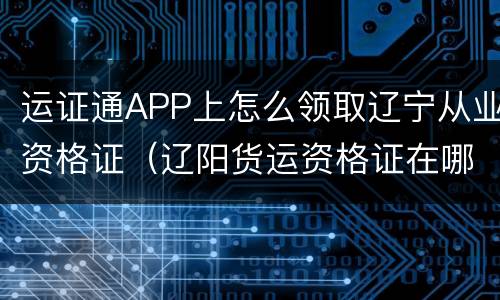 运证通APP上怎么领取辽宁从业资格证（辽阳货运资格证在哪办）