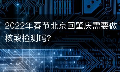2022年春节北京回肇庆需要做核酸检测吗？