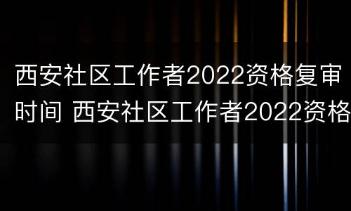 西安社区工作者2022资格复审时间 西安社区工作者2022资格复审时间公告