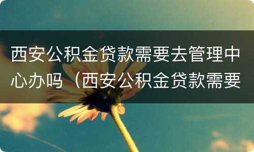 西安公积金贷款需要去管理中心办吗（西安公积金贷款需要去管理中心办吗）