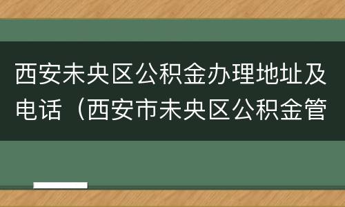 西安未央区公积金办理地址及电话（西安市未央区公积金管理部地址电话）