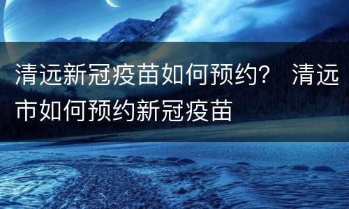 清远新冠疫苗如何预约？ 清远市如何预约新冠疫苗