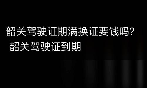 韶关驾驶证期满换证要钱吗？ 韶关驾驶证到期