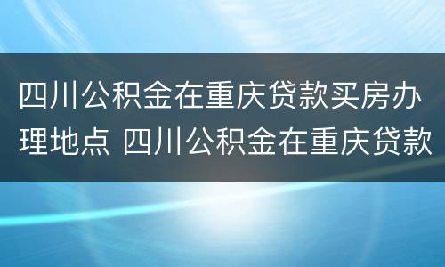四川公积金在重庆贷款买房办理地点 四川公积金在重庆贷款买房办理地点在哪里