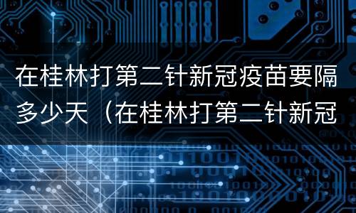 在桂林打第二针新冠疫苗要隔多少天（在桂林打第二针新冠疫苗要隔多少天再打）