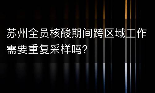 苏州全员核酸期间跨区域工作需要重复采样吗？
