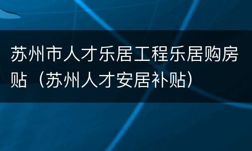 苏州市人才乐居工程乐居购房贴（苏州人才安居补贴）
