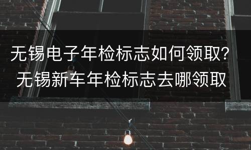 无锡电子年检标志如何领取？ 无锡新车年检标志去哪领取