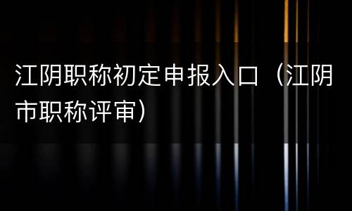 江阴职称初定申报入口（江阴市职称评审）