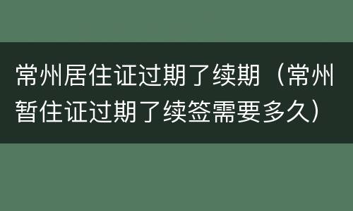 常州居住证过期了续期（常州暂住证过期了续签需要多久）
