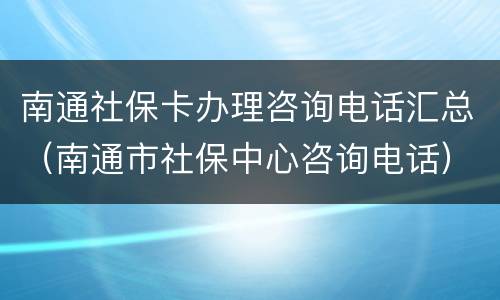 南通社保卡办理咨询电话汇总（南通市社保中心咨询电话）