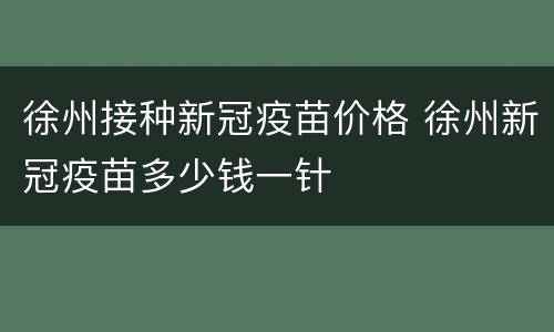 徐州接种新冠疫苗价格 徐州新冠疫苗多少钱一针