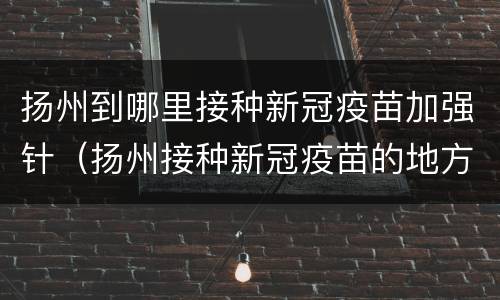 扬州到哪里接种新冠疫苗加强针（扬州接种新冠疫苗的地方）