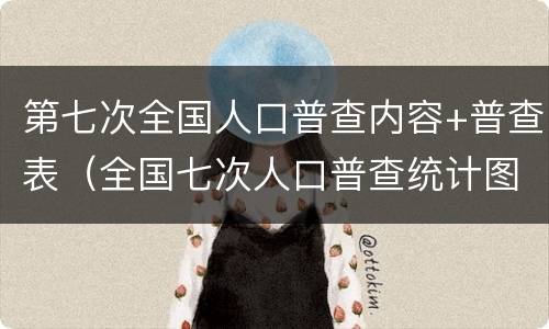 第七次全国人口普查内容+普查表（全国七次人口普查统计图）