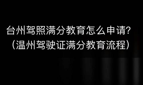 台州驾照满分教育怎么申请？（温州驾驶证满分教育流程）