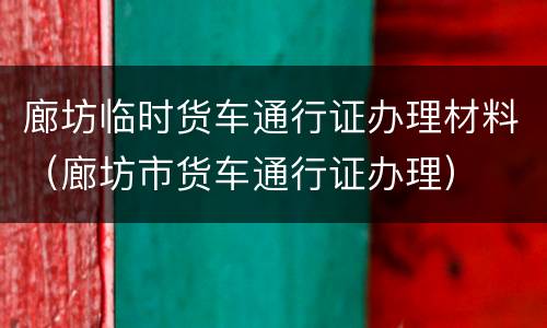廊坊临时货车通行证办理材料（廊坊市货车通行证办理）