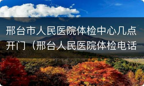 邢台市人民医院体检中心几点开门（邢台人民医院体检电话）
