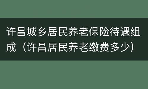 许昌城乡居民养老保险待遇组成（许昌居民养老缴费多少）