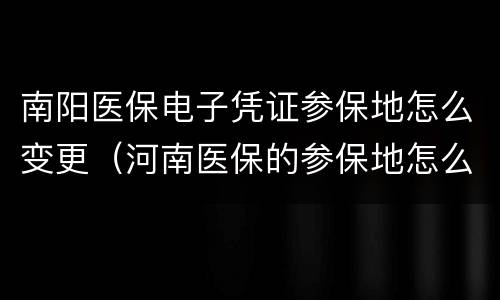 南阳医保电子凭证参保地怎么变更（河南医保的参保地怎么修改）