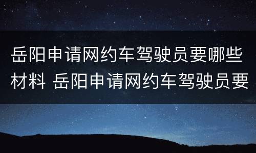 岳阳申请网约车驾驶员要哪些材料 岳阳申请网约车驾驶员要哪些材料呢