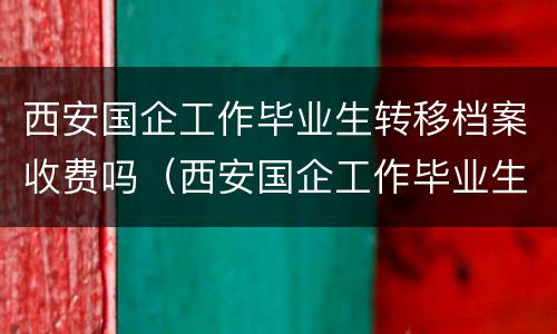 西安国企工作毕业生转移档案收费吗（西安国企工作毕业生转移档案收费吗知乎）