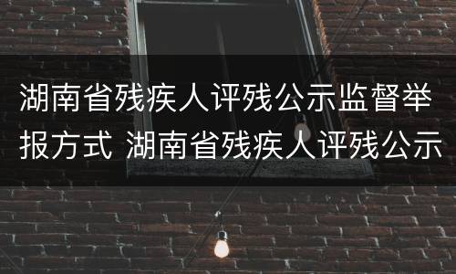 湖南省残疾人评残公示监督举报方式 湖南省残疾人评残公示监督举报方式有哪些