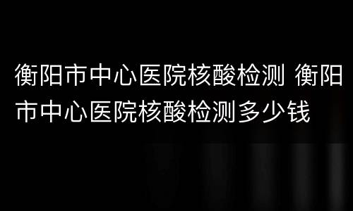 衡阳市中心医院核酸检测 衡阳市中心医院核酸检测多少钱