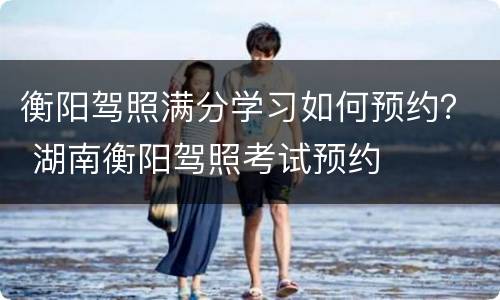 衡阳驾照满分学习如何预约？ 湖南衡阳驾照考试预约