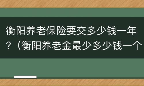 衡阳养老保险要交多少钱一年?（衡阳养老金最少多少钱一个月）