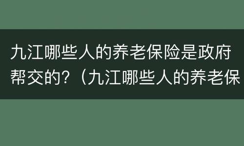九江哪些人的养老保险是政府帮交的?（九江哪些人的养老保险是政府帮交的钱）